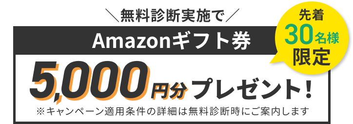 ＼無料診断実施で／ 先着30名様限定 Amazonギフト券5,000円分プレゼント！ ※キャンペーン適用条件の詳細は無料診断時にご案内します