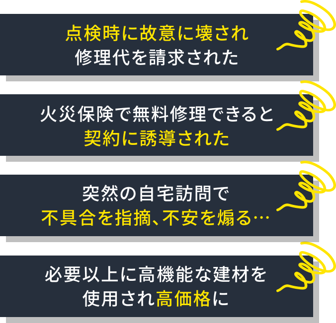 点検時に故意に壊され修理代を請求された 火災保険で無料修理できると契約に誘導された 突然の自宅訪問で不具合を指摘、不安を煽る… 必要以上に高機能な建材を使用され高価格に