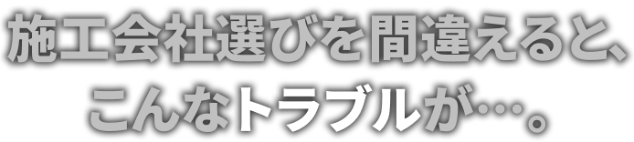 施工会社選びを間違えると、こんなトラブルが…。