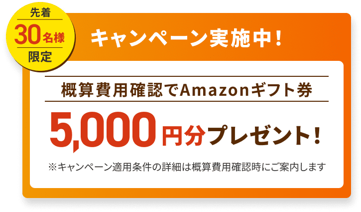 先着30名様限定キャンペーン実施中！概算費用確認でAmazonギフト券5,000円分プレゼント！※キャンペーン適用条件の詳細は概算費用確認時にご案内します